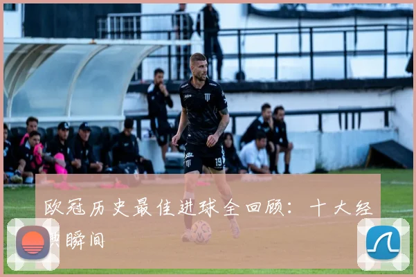 欧冠历史最佳进球全回顾:十大经典瞬间