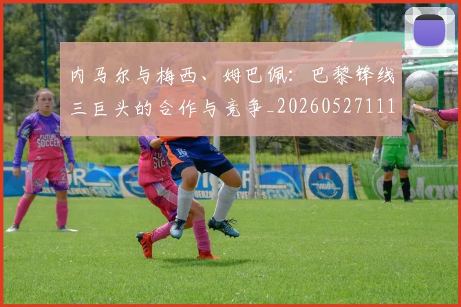 内马尔与梅西、姆巴佩：巴黎锋线三巨头的合作与竞争_20260527111752