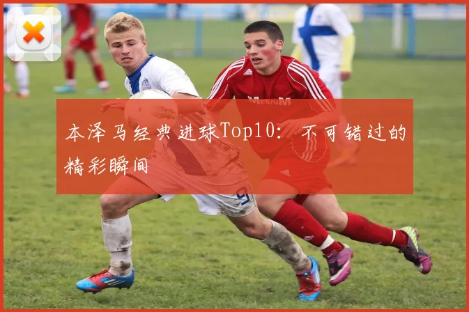 本泽马经典进球Top10：不可错过的精彩瞬间