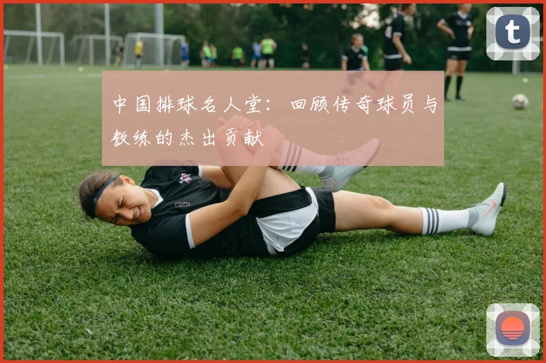 中国排球名人堂：回顾传奇球员与教练的杰出贡献