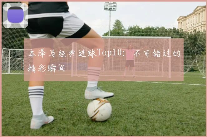 本泽马经典进球Top10:不可错过的精彩瞬间