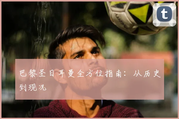 巴黎圣日耳曼全方位指南：从历史到现况