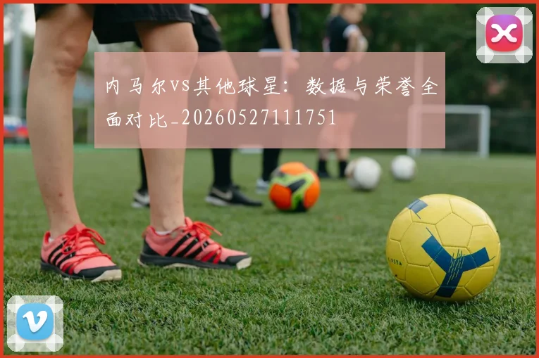 内马尔vs其他球星：数据与荣誉全面对比_20260527111751