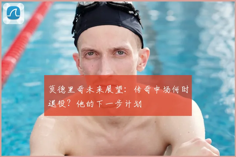 莫德里奇未来展望：传奇中场何时退役？他的下一步计划